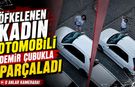 ÖFKELENEN KADIN OTOMOBİLİ DEMİR ÇUBUKLA PARÇALADI