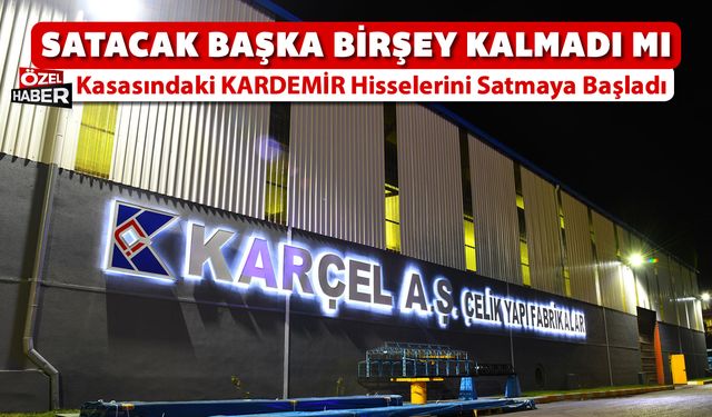 KARÇEL A.Ş ŞİMDİ DE KASASINDAKİ KARDEMİR HİSSELERİNİ Mİ SATIYOR