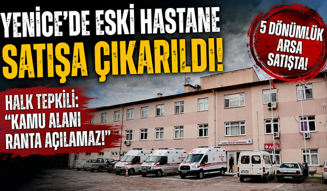 YENİCE’DE ESKİ HASTANENİN SATIŞA ÇIKARILMASINA TEPKİ BÜYÜK